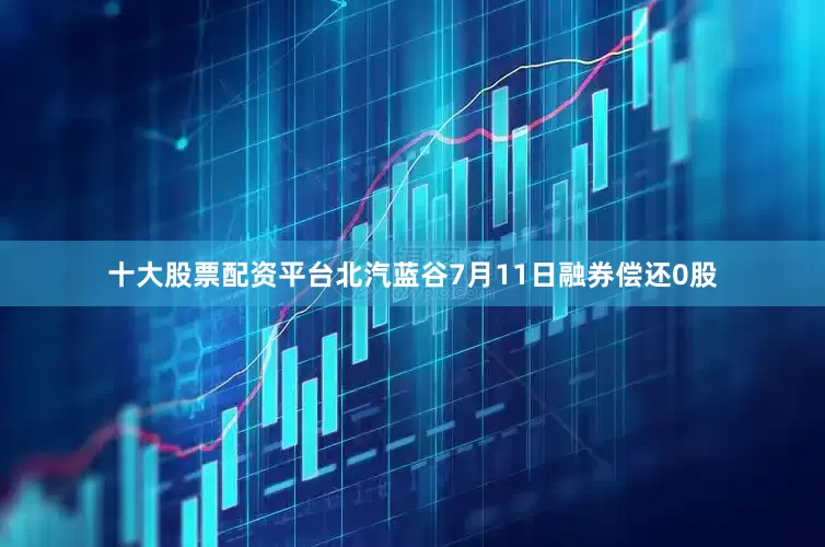 十大股票配资平台北汽蓝谷7月11日融券偿还0股